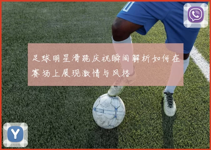 足球明星滑跪庆祝瞬间解析如何在赛场上展现激情与风格