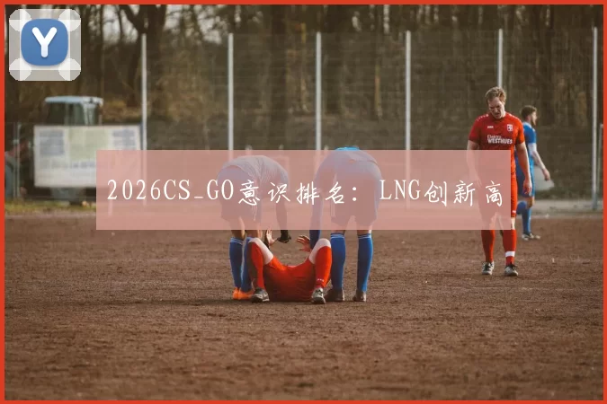 2026CS_GO意识排名：LNG创新高