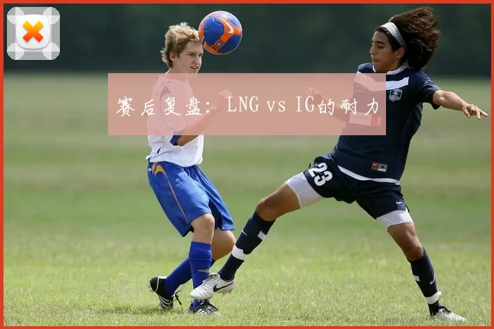 赛后复盘：LNG vs IG的耐力