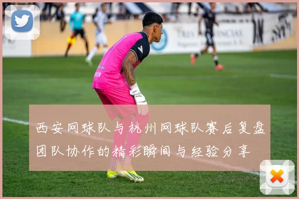 西安网球队与杭州网球队赛后复盘团队协作的精彩瞬间与经验分享