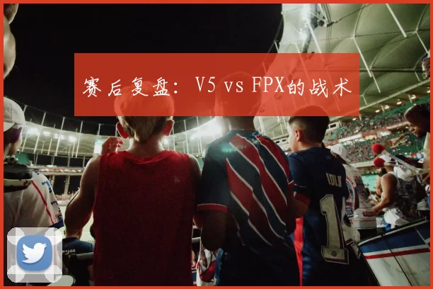 赛后复盘：V5 vs FPX的战术