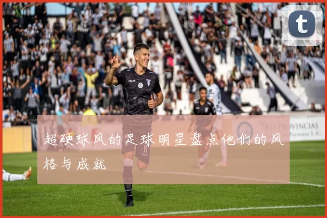 超硬球风的足球明星盘点他们的风格与成就