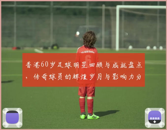香港60岁足球明星回顾与成就盘点，传奇球员的辉煌岁月与影响力分析