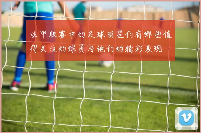 法甲联赛中的足球明星们有哪些值得关注的球员与他们的精彩表现