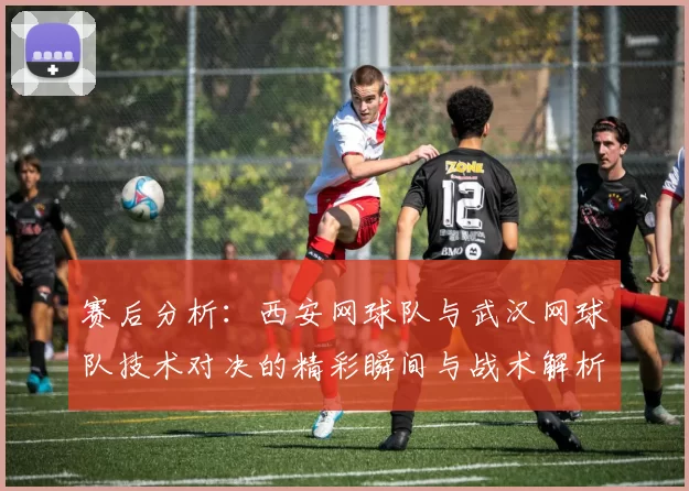 赛后分析：西安网球队与武汉网球队技术对决的精彩瞬间与战术解析